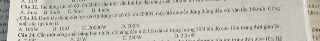 A. 30N
Câu 32. Tác dụng lực có độ lớn 200N vào một vật, khi lực đạt công suất 1000w t v
các r
ư A. 2m/s B. 3m/s C. 5m/s D. 4 m/s liêm
ý k -Câu 33. Dưới tác dụng của lực kéo từ động cơ có độ lớn 2000N, một ôtô chuyển động thắng đều với vận tốc 36km/h. Công
nứn suất của lực kéo là
A. 100 W B. 100J C. 20000 W D. 200N
lận Cầu 34. Cần một công suất bằng bao nhiêu để năng đều một hòn đá có trọng lượng 50N lên độ cao 10m trong thời gian 2s: Bìn
B. 25W C. 250W D. 2,5kW
g của lực trong thời gian 104, Đô gi