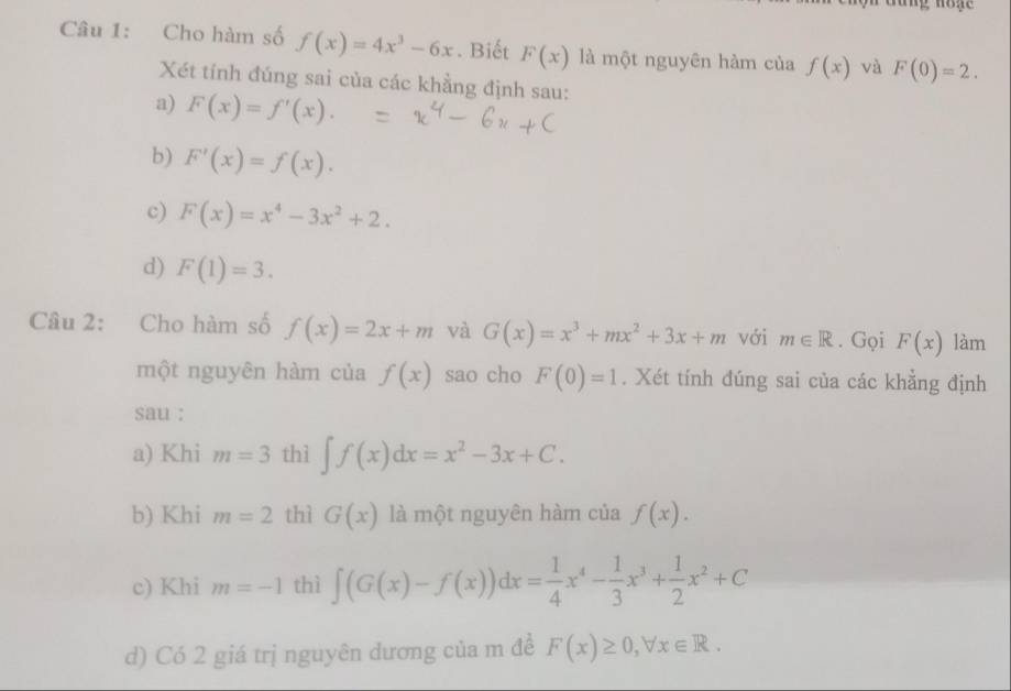 hộn đưng hog 
Câu 1: Cho hàm số f(x)=4x^3-6x. Biết F(x) là một nguyên hàm của f(x) và F(0)=2. 
Xét tính đúng sai của các khẳng định sau: 
a) F(x)=f'(x). 
b) F'(x)=f(x). 
c) F(x)=x^4-3x^2+2. 
d) F(1)=3. 
Câu 2: Cho hàm số f(x)=2x+m và G(x)=x^3+mx^2+3x+m với m∈ R. Gọi F(x) làm 
một nguyên hàm của f(x) sao cho F(0)=1. Xét tính đúng sai của các khẳng định 
sau : 
a) Khi m=3 thì ∈t f(x)dx=x^2-3x+C. 
b) Khi m=2 thì G(x) là một nguyên hàm của f(x). 
c) Khi m=-1 thì ∈t (G(x)-f(x))dx= 1/4 x^4- 1/3 x^3+ 1/2 x^2+C
d) Có 2 giá trị nguyên dương của m đề F(x)≥ 0, forall x∈ R.