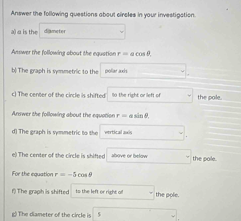 Answer the following questions about circles in your investigation. 
a) a is the diameter 
Answer the following about the equation r=acos θ. 
b) The graph is symmetric to the polar axis 
c) The center of the circle is shifted to the right or left of the pole. 
Answer the following about the equation r=asin θ. 
d) The graph is symmetric to the vertical axis 
e) The center of the circle is shifted above or below the pole. 
For the equation r=-5cos θ
f) The graph is shifted to the left or right of the pole. 
g) The diameter of the circle is 5