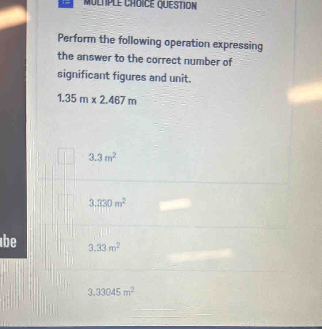 MULTPLE CHOICE QUESTION 
Perform the following operation expressing 
the answer to the correct number of 
significant figures and unit.
1.35m* 2.467m
3.3m^2
3.330m^2
be
3.33m^2
3.33045m^2