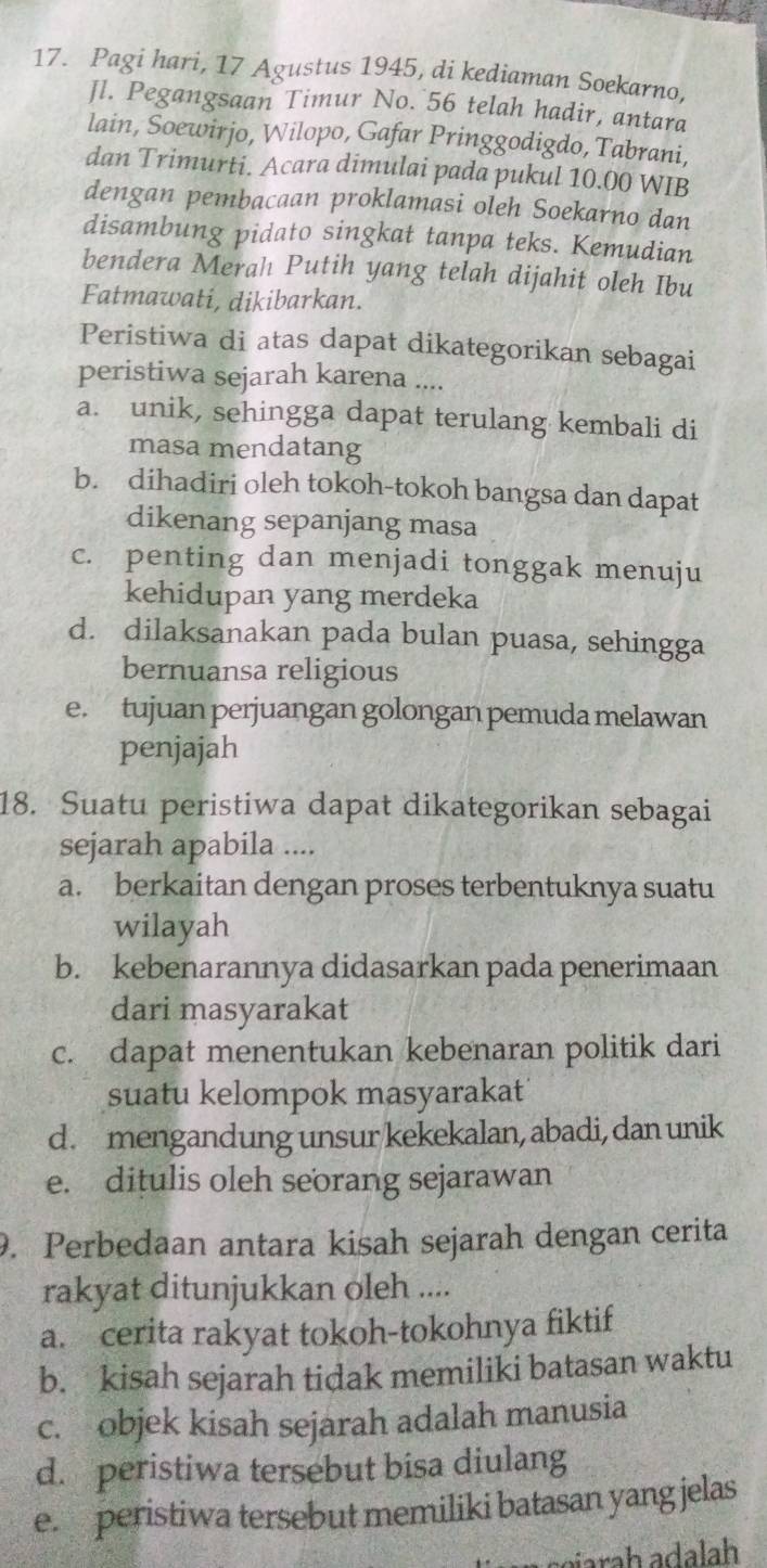 Pagi hari, 17 Agustus 1945, di kediaman Soekarno,
Jl. Pegangsaan Timur No. 56 telah hadir, antara
lain, Soewirjo, Wilopo, Gafar Pringgodigdo, Tabrani,
dan Trimurti. Acara dimulai pada pukul 10.00 WIB
dengan pembacaan proklamasi oleh Soekarno dan
disambung pidato singkat tanpa teks. Kemudian
bendera Merah Putih yang telah dijahit oleh Ibu
Fatmawati, dikibarkan.
Peristiwa di atas dapat dikategorikan sebagai
peristiwa sejarah karena ....
a. unik, sehingga dapat terulang kembali di
masa mendatang
b. dihadiri oleh tokoh-tokoh bangsa dan dapat
dikenang sepanjang masa
c. penting dan menjadi tonggak menuju
kehidupan yang merdeka
d. dilaksanakan pada bulan puasa, sehingga
bernuansa religious
e. tujuan perjuangan golongan pemuda melawan
penjajah
18. Suatu peristiwa dapat dikategorikan sebagai
sejarah apabila ....
a. berkaitan dengan proses terbentuknya suatu
wilayah
b. kebenarannya didasarkan pada penerimaan
dari masyarakat
c. dapat menentukan kebenaran politik dari
suatu kelompok masyarakat
d. mengandung unsur kekekalan, abadi, dan unik
e. ditulis oleh seorang sejarawan
9. Perbedaan antara kisah sejarah dengan cerita
rakyat ditunjukkan oleh ....
a. cerita rakyat tokoh-tokohnya fiktif
b. kisah sejarah tidak memiliki batasan waktu
c. objek kisah sejarah adalah manusia
d. peristiwa tersebut bisa diulang
e. peristiwa tersebut memiliki batasan yang jelas