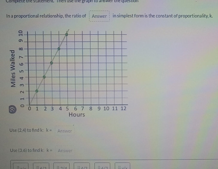 Complete the statement. Then use the graph to answer the question 
In a proportional relationship, the ratio of Answer in simplest form is the constant of proportionality, k. 
3 
Hours 
Use (2,4) to find k : k= Answer 
Use (3,6) to fnd k : k= Answer 
: :i∠ 12 :: A/D : : 6/3 beginarrayr □ □  □ □  □ □  □ endarray