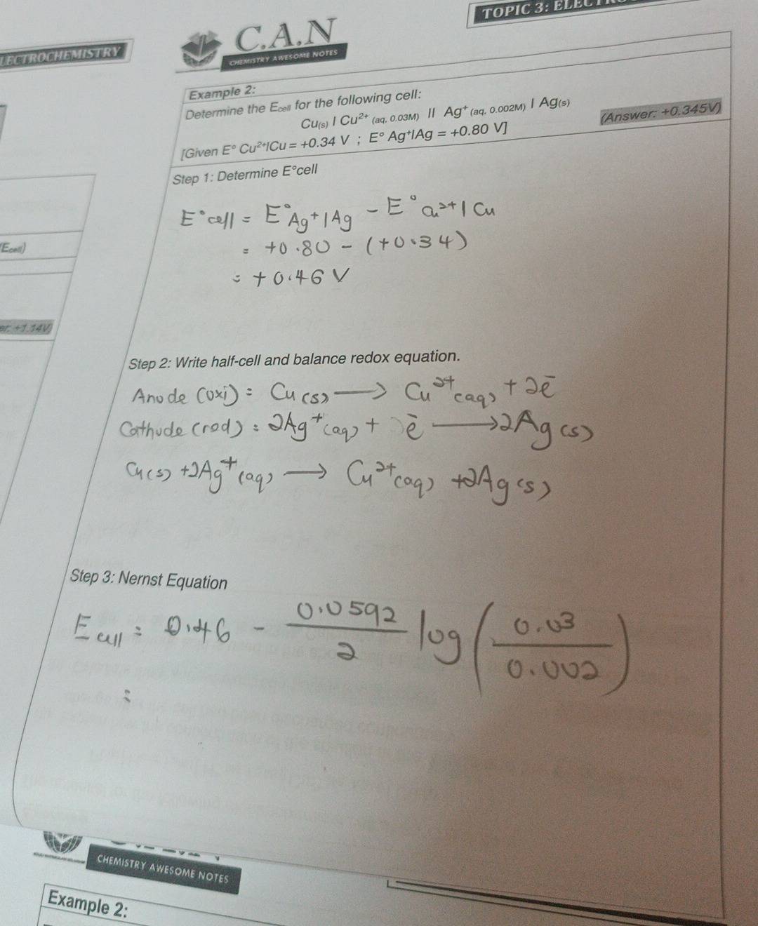 TOPIC 3: ELECT 
LECTROCHEMISTRY C.A.N 
CHEMISTRY AWESOME NOTES 
Example 2:
Cu_(s)ICu^(2+)(aq,0.03M)H||Ag^+_aq,0.002 Ag(s)
Determine the Ex for the following cell: 
[Given E°Cu^(2+)ICu=+0.34V; E°Ag^+IAg=+0.80V] (Answer:
+0.345V)
Step 1: Determine E°cell
(Ecess)
er+1.14V
Step 2: Write half-cell and balance redox equation. 
Step 3: Nernst Equation 
CHEMISTRY AWESOME NOTES 
Example 2: