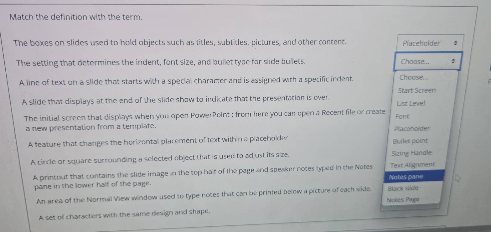 Match the definition with the term.
The boxes on slides used to hold objects such as titles, subtitles, pictures, and other content. Placeholder
The setting that determines the indent, font size, and bullet type for slide bullets. Choose...
A line of text on a slide that starts with a special character and is assigned with a specific indent.
Choose...
Start Screen
A slide that displays at the end of the slide show to indicate that the presentation is over. List Level
The initial screen that displays when you open PowerPoint : from here you can open a Recent file or create Font
a new presentation from a template.
Placeholder
A feature that changes the horizontal placement of text within a placeholder Bullet point
A circle or square surrounding a selected object that is used to adjust its size. Sizing Handle
A printout that contains the slide image in the top half of the page and speaker notes typed in the Notes Text Alignment
Notes pane
pane in the lower half of the page.
An area of the Normal View window used to type notes that can be printed below a picture of each slide. Black slide
Notes Page
A set of characters with the same design and shape.