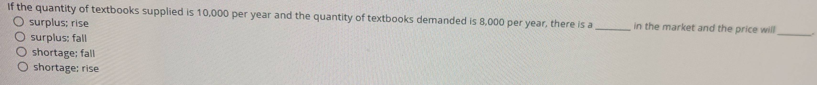 If the quantity of textbooks supplied is 10,000 per year and the quantity of textbooks demanded is 8,000 per year, there is a_ in the market and the price will_
surplus; rise
surplus; fall
shortage; fall
shortage; rise