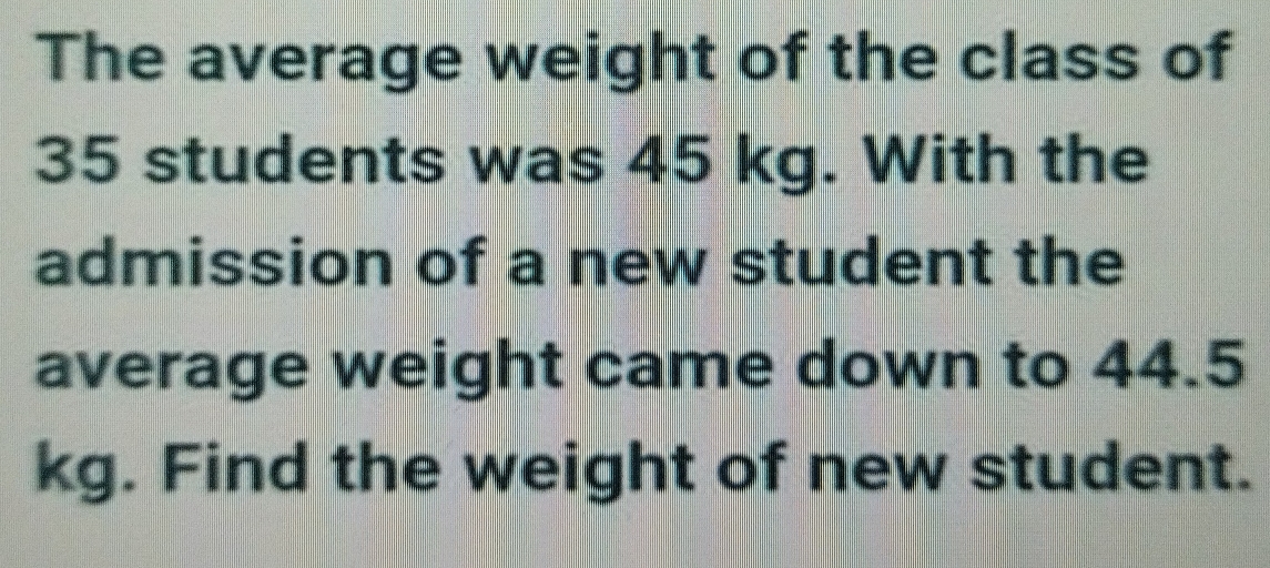 The average weight of the class of
35 students was 45 kg. With the
admission of a new student the
average weight came down to 44.5
kg. Find the weight of new student.