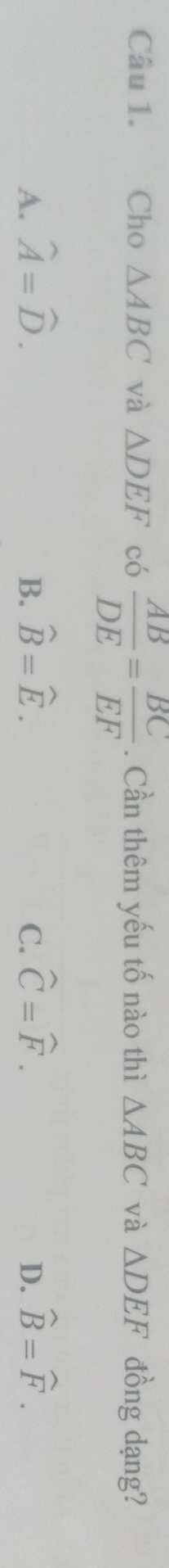 Cho △ ABC và △ DEF có  AB/DE = BC/EF . Cần thêm yếu tố nào thì △ ABC và △ DEF đồng dạng?
A. widehat A=widehat D. B. widehat B=widehat E. C. widehat C=widehat F. D. widehat B=widehat F.