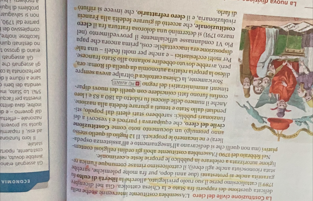 La Costituzione civile del clero L'Assemblea costituente intervenne anche nell
delicata questione dei rapporti fra Stato e la Chiesa cattolica. Già nel dicembra
ECONOMIA
1789 il cattolicesimo perse il suo ruolo privilegiato, allorché la libertà di culto fu
garantita anche ai protestanti (due anni dopo, pur fra molte polemiche, sarebbe
stata riconosciuta anche agli ebrei); il cattolicesimo rimase comunque l’unica re Gli assegnati erano
ligione autorizzata a celebrare in pubblico le proprie feste e cerimonie.
avrebbe dovuto, nel
Nel febbraio del 1790 l'Assemblea costituente abolì gli ordini religiosi contem-
costituente, riporta
plativi (ma non quelli che si dedicavano all’insegnamento e all’assistenza ospeda-
statale.
Il loro funziona
liera) e ne incamerò le proprietà. Il 12 luglio di quello stesso
ad essi, il risparmia
anno promulgò un documento noto come Costituzione
quota sui proventi
civile del clero, che equiparava i parroci e i vescovi a dei
nazionale - effettu
funzionari pubblici: sarebbero stati eletti dal popolo, sti-
dal governo - e di
pendiati dallo Stato e tenuti a giurare fedeltà alla nazione.
inoltre, dava diritto
Anche il numero delle diocesi fu ridotto da 180 a 83 e i loro
investita per l’acqu
confini furono fatti coincidere con quelli dei nuovi dipar-
5%). Lo Stato, inv
timenti amministrativi del regno E PÚ ΑνAΝΤ 
vendita dei beni
sare a ridurre il d
Storicamente, la Chiesa cattolica d’oltralpe aveva sempre
perfezionata la cơ
difeso la propria relativa autonomia da quella di Roma: ora,
gli assegnati che
però, avrebbe dovuto obbedire soltanto allo Stato francese.
Gli assegnati
Per molti ecclesiastici - e anche per molti fedeli - una tale
erano di grosso t
isposizione era inaccettabile: così, prima ancora che papa
no destinati quin
io VI condannasse ufficialmente il provvedimento (nel
facoltose. Inoltre,
arzo 1791) si determinó una dolorosa frattura fra il clero
complessivo dei 
ostituzionale, che accettò di giurare fedeltà alla Francia
partire dal 1790,
rivoluzionaria, e il clero refrattario, che invece si rifiutò
farlo.
non si salvaguar
problemi di liqui
La nuova divisió