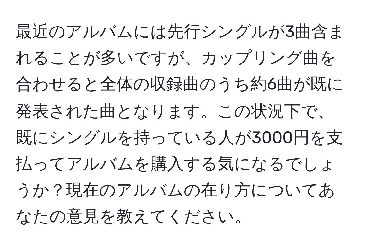 最近のアルバムには先行シングルが3曲含まれることが多いですが、カップリング曲を合わせると全体の収録曲のうち約6曲が既に発表された曲となります。この状況下で、既にシングルを持っている人が3000円を支払ってアルバムを購入する気になるでしょうか？現在のアルバムの在り方についてあなたの意見を教えてください。