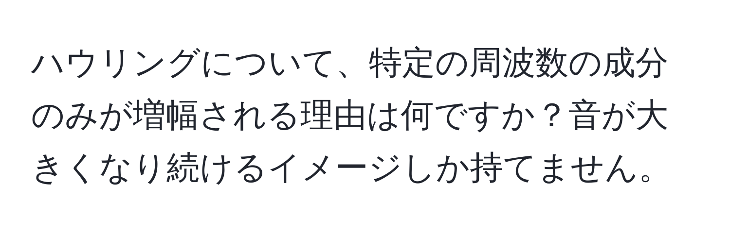 ハウリングについて、特定の周波数の成分のみが増幅される理由は何ですか？音が大きくなり続けるイメージしか持てません。