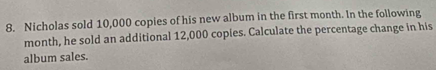 Nicholas sold 10,000 copies of his new album in the first month. In the following 
month, he sold an additional 12,000 copies. Calculate the percentage change in his 
album sales.