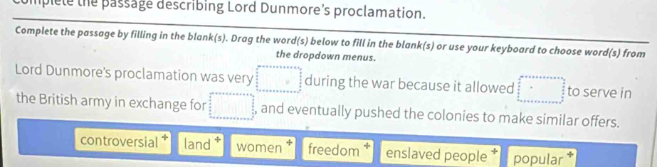 umplete the passage describing Lord Dunmore’s proclamation.
Complete the passage by filling in the blank(s). Drag the word(s) below to fill in the blank(s) or use your keyboard to choose word(s) from
the dropdown menus.
Lord Dunmore's proclamation was very □ during the war because it allowed beginarrayr arro+bers+s=as frac a frac a  b/a  frac  b+c+c+c to serve in
the British army in exchange for □° , and eventually pushed the colonies to make similar offers.
controversial land women freedom enslaved people popular *