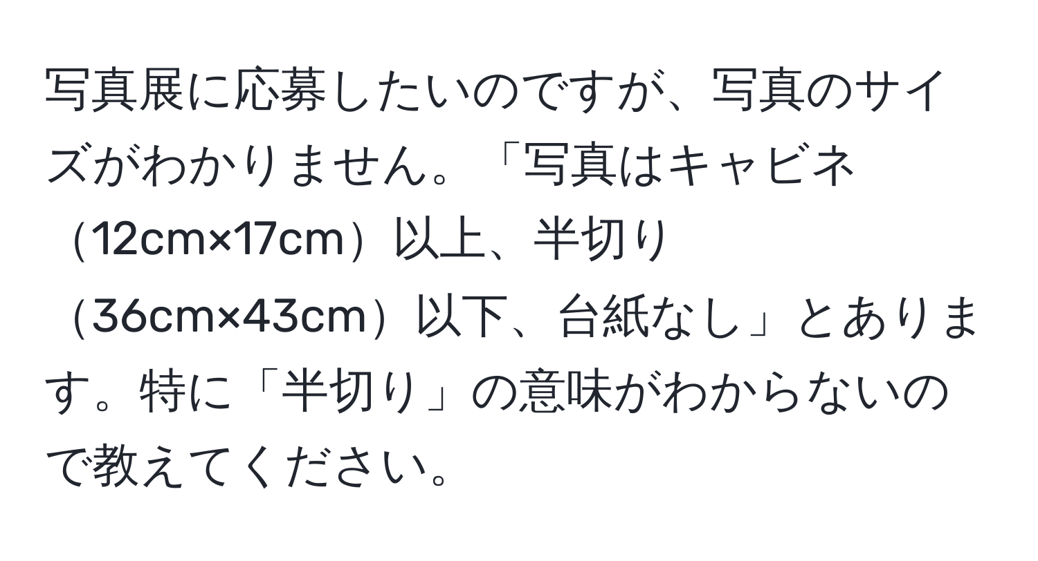 写真展に応募したいのですが、写真のサイズがわかりません。「写真はキャビネ12cm×17cm以上、半切り36cm×43cm以下、台紙なし」とあります。特に「半切り」の意味がわからないので教えてください。