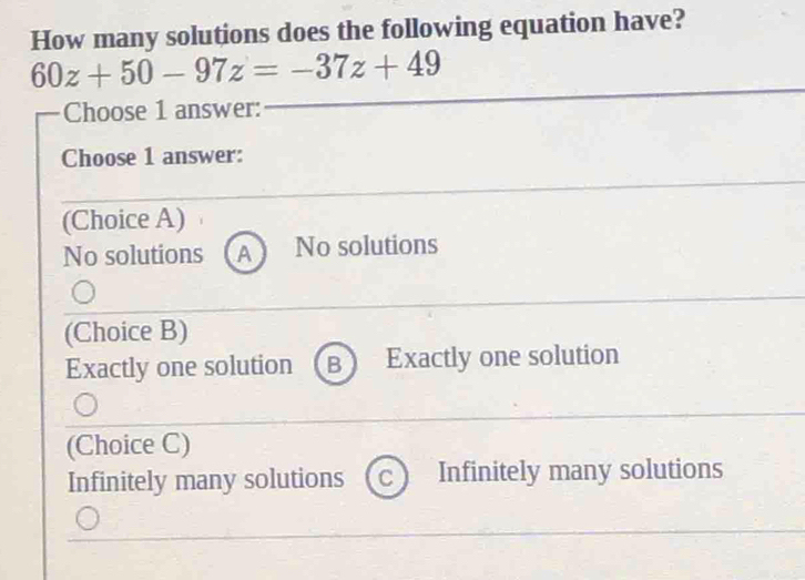 How many solutions does the following equation have?
60z+50-97z=-37z+49
Choose 1 answer:
Choose 1 answer:
(Choice A)
No solutions A No solutions
(Choice B)
Exactly one solution B Exactly one solution
(Choice C)
Infinitely many solutions C Infinitely many solutions