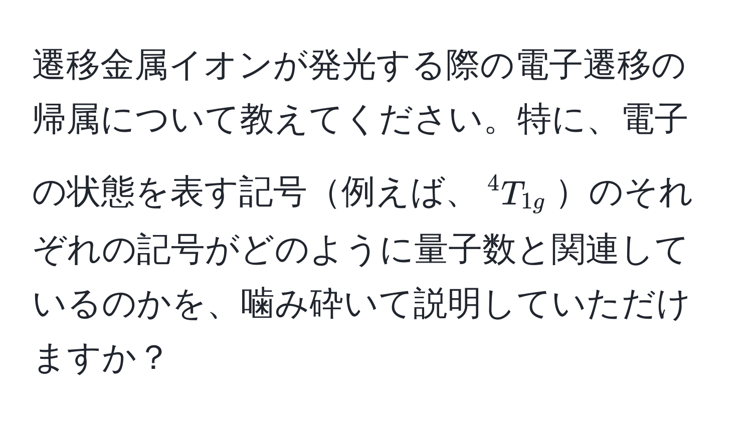 遷移金属イオンが発光する際の電子遷移の帰属について教えてください。特に、電子の状態を表す記号例えば、$^4T_1g$のそれぞれの記号がどのように量子数と関連しているのかを、噛み砕いて説明していただけますか？