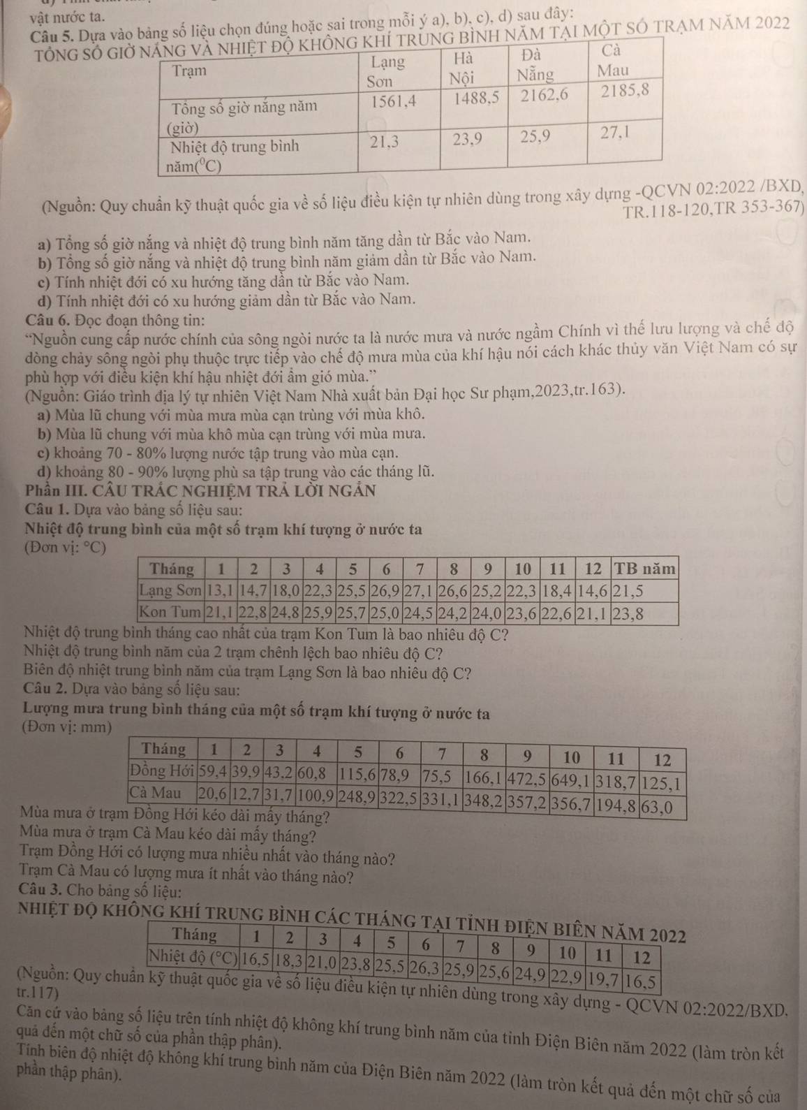 vật nước ta.
Câu 5. Dựa g số liệu chọn đúng hoặc sai trong mỗi ý a), b), c), d) sau đây:
TổNG Số GẠI mộT SÓ TRẠM năm 2022
(Nguồn: Quy chuẩn kỹ thuật quốc gia về số liệu điều kiện tự nhiên dùng trong xây dựng -QCVN ( 2:2022 /BXD,
TR.118-120,TR 353-367)
a) Tổng số giờ nắng và nhiệt độ trung bình năm tăng dần từ Bắc vào Nam.
b) Tổng số giờ nắng và nhiệt độ trung bình năm giảm dần từ Bắc vào Nam.
c) Tính nhiệt đới có xu hướng tăng dẫn từ Bắc vào Nam.
d) Tính nhiệt đới có xu hướng giảm dần từ Bắc vào Nam.
Câu 6. Đọc đoạn thông tin:
*Nguồn cung cấp nước chính của sông ngòi nước ta là nước mưa và nước ngầm Chính vì thế lưu lượng và chế độ
dòng chảy sông ngòi phụ thuộc trực tiếp vào chế độ mưa mùa của khí hậu nói cách khác thủy văn Việt Nam có sự
phù hợp với điều kiện khí hậu nhiệt đới ẩm gió mùa.'
(Nguồn: Giáo trình địa lý tự nhiên Việt Nam Nhà xuất bản Đại học Sư phạm,2023,tr.163).
a) Mùa lũ chung với mùa mưa mùa cạn trùng với mùa khô.
b) Mùa lũ chung với mùa khô mùa cạn trùng với mùa mưa.
c) khoảng 70 - 80% lượng nước tập trung vào mùa cạn.
d) khoảng 80 - 90% lượng phù sa tập trung vào các tháng lũ.
Phần III. CÂU TRÁC NGHIỆM TRẢ LỜI NGẢN
Câu 1. Dựa vào bảng số liệu sau:
Nhiệt độ trung bình của một số trạm khí tượng ở nước ta
(Đơn vị: °
Nhiệt độ trung bình tháng cao nhất của trạm Kon Tum là bao nhiêu độ C?
Nhiệt độ trung bình năm của 2 trạm chênh lệch bao nhiêu độ C?
Biên độ nhiệt trung bình năm của trạm Lạng Sơn là bao nhiêu độ C?
Câu 2. Dựa vào bảng số liệu sau:
Lượng mưa trung bình tháng của một số trạm khí tượng ở nước ta
(Đơn vị: 
Mùa mưa
Mùa mưa ở trạm Cà Mau kéo dài mấy tháng?
Trạm Đồng Hới có lượng mưa nhiều nhất vào tháng nào?
Trạm Cà Mau có lượng mưa ít nhất vào tháng nào?
Câu 3. Cho bảng số liệu:
nhiệt đọ không khí trung bình các thán
tr.117)  (Nguồn: Quyên dùng trong xây dựng - QCVN 02:2022/BXD.
Căn cứ vào bảng số liệu trên tính nhiệt độ không khí trung bình năm của tỉnh Điện Biên năm 2022 (làm tròn kết
quả đến một chữ số của phần thập phân).
phần thập phân).
Tính biên độ nhiệt độ không khí trung bình năm của Điện Biên năm 2022 (làm tròn kết quả đến một chữ số của