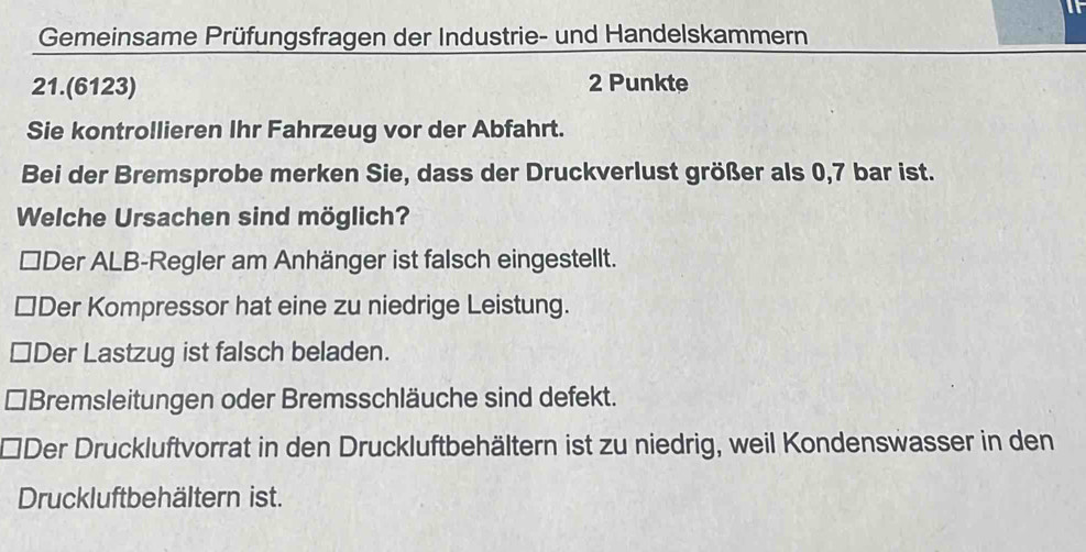 Gemeinsame Prüfungsfragen der Industrie- und Handelskammern
21.(6123) 2 Punkte
Sie kontrollieren Ihr Fahrzeug vor der Abfahrt.
Bei der Bremsprobe merken Sie, dass der Druckverlust größer als 0,7 bar ist.
Welche Ursachen sind möglich?
₹Der ALB-Regler am Anhänger ist falsch eingestellt.
≌Der Kompressor hat eine zu niedrige Leistung.
Der Lastzug ist falsch beladen.
Bremsleitungen oder Bremsschläuche sind defekt.
Der Druckluftvorrat in den Druckluftbehältern ist zu niedrig, weil Kondenswasser in den
Druckluftbehältern ist.