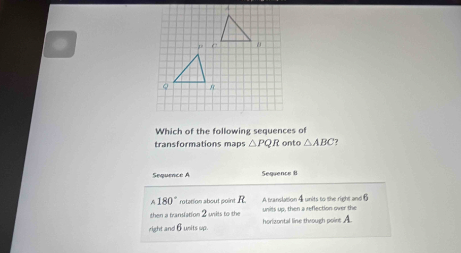 Which of the following sequences of
transformations maps △ PQR onto △ ABC 2
Sequence A Sequence B
180° rotation about point R. A translation 4 units to the right and 6
then a translation 2 units to the units up, then a reflection over the
right and 6 units up. horizontal line through point A