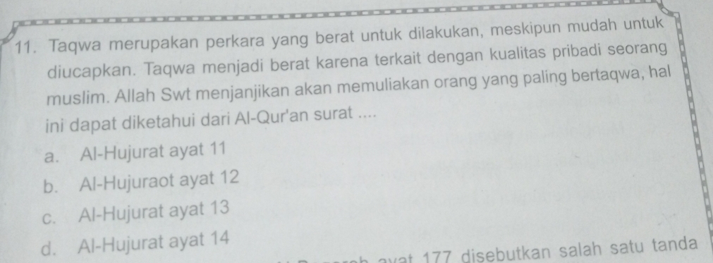 Taqwa merupakan perkara yang berat untuk dilakukan, meskipun mudah untuk
diucapkan. Taqwa menjadi berat karena terkait dengan kualitas pribadi seorang
muslim. Allah Swt menjanjikan akan memuliakan orang yang paling bertaqwa, hal
ini dapat diketahui dari Al-Qur'an surat ....
a. Al-Hujurat ayat 11
b. Al-Hujuraot ayat 12
c. Al-Hujurat ayat 13
d. Al-Hujurat ayat 14
wat 177 disebutkan salah satu tanda