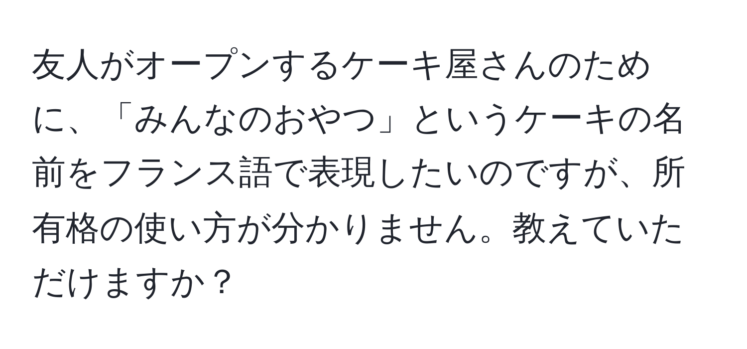 友人がオープンするケーキ屋さんのために、「みんなのおやつ」というケーキの名前をフランス語で表現したいのですが、所有格の使い方が分かりません。教えていただけますか？