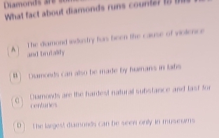 Diamonds are s
What fact about diamonds runs counte? 1
The diamond industry has been the cause of violence
A and brutality
B) Diamonds can also be made by humans in labs
0 1 Diamonds are the hardest natural substance and last for
centuries
D ] The largest diamonds can be seen only in museums