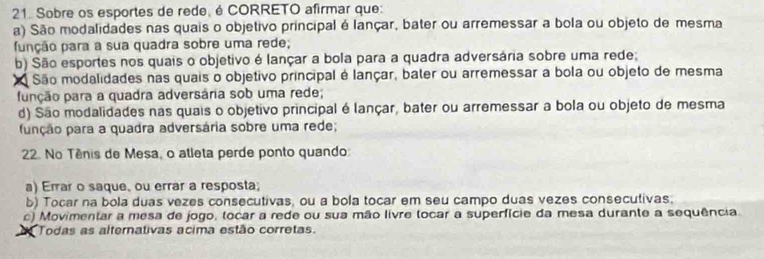 Sobre os esportes de rede, é CORRETO afirmar que:
a) São modalidades nas quais o objetivo principal é lançar, bater ou arremessar a bola ou objeto de mesma
função para a sua quadra sobre uma rede;
b) São esportes nos quais o objetivo é lançar a bola para a quadra adversária sobre uma rede;
São modalidades nas quais o objetivo principal é lançar, bater ou arremessar a bola ou objeto de mesma
função para a quadra adversária sob uma rede;
d) São modalidades nas quais o objetivo principal é lançar, bater ou arremessar a bola ou objeto de mesma
função para a quadra adversária sobre uma rede;
22. No Tênis de Mesa, o atleta perde ponto quando:
a) Errar o saque, ou errar a resposta;
b) Tocar na bola duas vezes consecutivas, ou a bola tocar em seu campo duas vezes consecutivas.
c) Movimentar a mesa de jogo, tocar a rede ou sua mão livre tocar a superfície da mesa durante a sequência.
Todas as alternativas acima estão corretas.