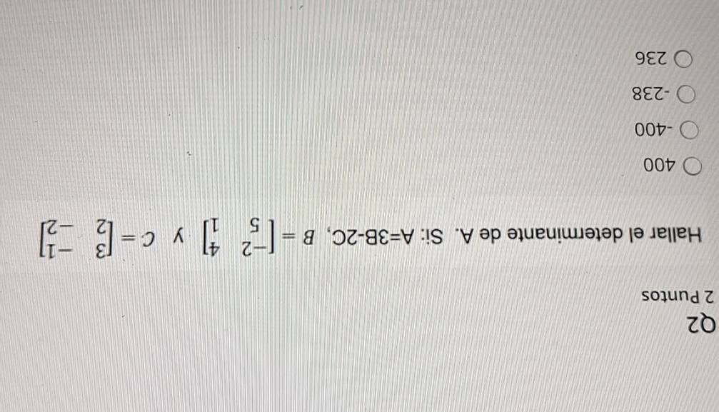 Puntos
Hallar el determinante de A. Si: A=3B-2C, B=beginbmatrix -2&4 5&1endbmatrix y C=beginbmatrix 3&-1 2&-2endbmatrix
400
-400
-238
236