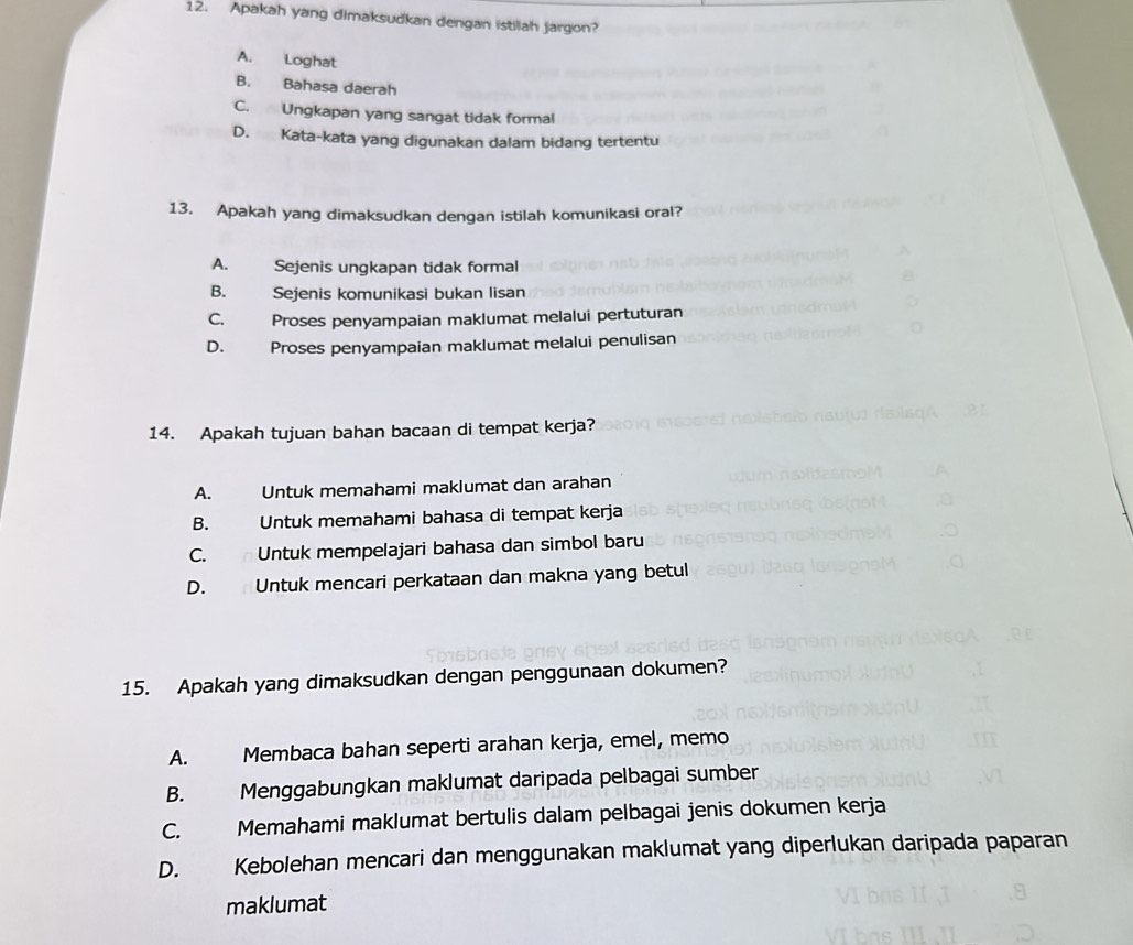 Apakah yang dimaksudkan dengan istilah jargon?
A. Loghat
B. Bahasa daerah
C. Ungkapan yang sangat tidak formal
D. Kata-kata yang digunakan dalam bidang tertentu
13. Apakah yang dimaksudkan dengan istilah komunikasi oral?
A. Sejenis ungkapan tidak formal
B. Sejenis komunikasi bukan lisan
C. Proses penyampaian maklumat melalui pertuturan
D. Proses penyampaian maklumat melalui penulisan
14. Apakah tujuan bahan bacaan di tempat kerja?
A. Untuk memahami maklumat dan arahan
B. Untuk memahami bahasa di tempat kerja
C. n Untuk mempelajari bahasa dan simbol baru
D. Untuk mencari perkataan dan makna yang betul
15. Apakah yang dimaksudkan dengan penggunaan dokumen?
A. Membaca bahan seperti arahan kerja, emel, memo
B. Menggabungkan maklumat daripada pelbagai sumber
C. Memahami maklumat bertulis dalam pelbagai jenis dokumen kerja
D. Kebolehan mencari dan menggunakan maklumat yang diperlukan daripada paparan
maklumat