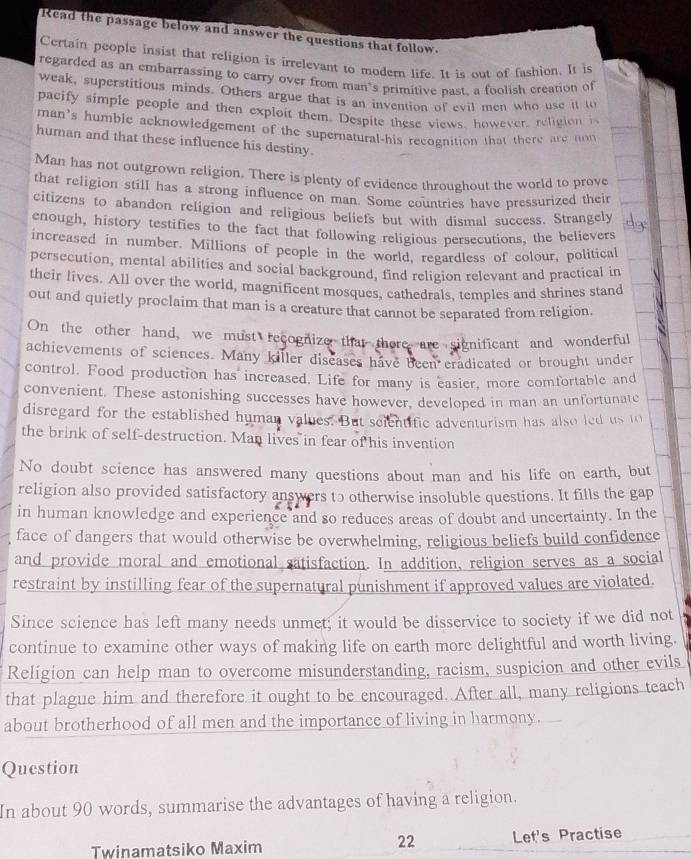 Read the passage below and answer the questions that follow.
Certain people insist that religion is irrelevant to modern life. It is out of fashion. It is
regarded as an embarrassing to carry over from man’s primitive past, a foolish creation of
weak, superstitious minds. Others argue that is an invention of evil men who use it to
pacify simple people and then exploit them. Despite these views, however, religion i
man's humble acknowledgement of the supernatural-his recognition that there are non
human and that these influence his destiny.
Man has not outgrown religion. There is plenty of evidence throughout the world to prove
that religion still has a strong influence on man. Some countries have pressurized their
citizens to abandon religion and religious beliefs but with dismal success. Strangely
enough, history testifies to the fact that following religious persecutions, the believers
increased in number. Millions of people in the world, regardless of colour, political
persecution, mental abilities and social background, find religion relevant and practical in
their lives. All over the world, magnificent mosques, cathedrals, temples and shrines stand
out and quietly proclaim that man is a creature that cannot be separated from religion.
On the other hand, we must recognize that there are significant and wonderful
achievements of sciences. Many killer diseases have been eradicated or brought under
control. Food production has increased. Life for many is easier, more comfortable and
convenient. These astonishing successes have however, developed in man an unfortunate
disregard for the established human values. But scientific adventurism has also led us to
the brink of self-destruction. Man lives in fear of his invention
No doubt science has answered many questions about man and his life on earth, but
religion also provided satisfactory answers tɔ otherwise insoluble questions. It fills the gap
in human knowledge and experience and so reduces areas of doubt and uncertainty. In the
face of dangers that would otherwise be overwhelming, religious beliefs build confidence
and provide moral and emotional satisfaction. In addition, religion serves as a social
restraint by instilling fear of the supernatural punishment if approved values are violated.
Since science has left many needs unmet; it would be disservice to society if we did not
continue to examine other ways of making life on earth more delightful and worth living.
Religion can help man to overcome misunderstanding, racism, suspicion and other evils
that plague him and therefore it ought to be encouraged. After all, many religions teach
about brotherhood of all men and the importance of living in harmony.
Question
In about 90 words, summarise the advantages of having a religion.
22
Twinamatsiko Maxim Let's Practise