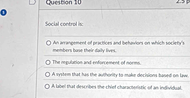 2.5 p
o
Social control is:
An arrangement of practices and behaviors on which society's
members base their daily lives.
The regulation and enforcement of norms.
A system that has the authority to make decisions based on law.
A label that describes the chief characteristic of an individual.