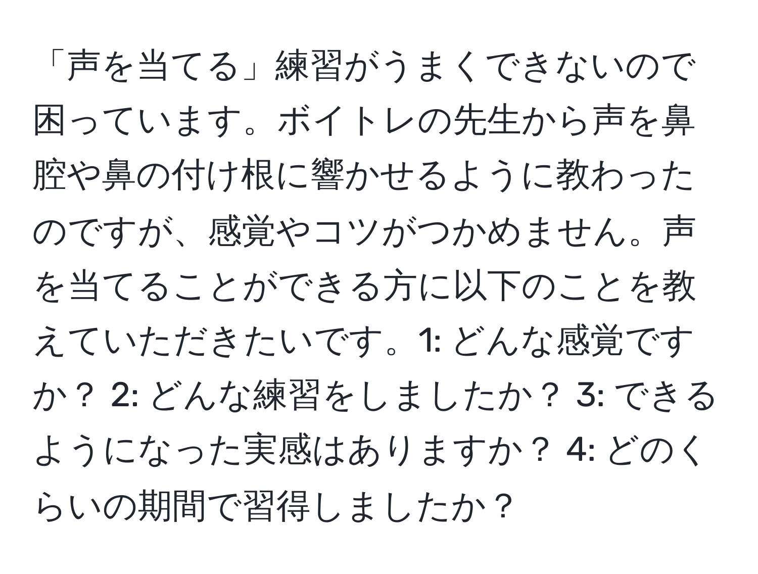 「声を当てる」練習がうまくできないので困っています。ボイトレの先生から声を鼻腔や鼻の付け根に響かせるように教わったのですが、感覚やコツがつかめません。声を当てることができる方に以下のことを教えていただきたいです。1: どんな感覚ですか？ 2: どんな練習をしましたか？ 3: できるようになった実感はありますか？ 4: どのくらいの期間で習得しましたか？