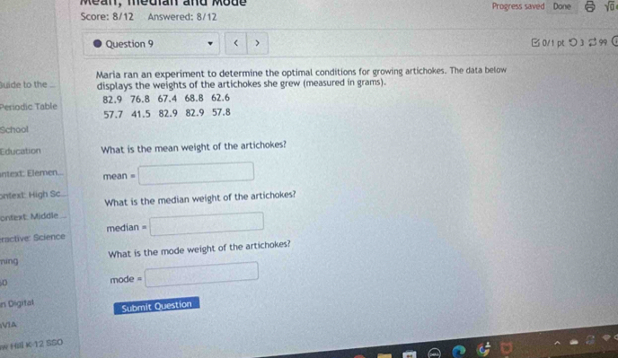 Méan, median and Mode Progress saved Done sqrt(0) 
Score: 8/12 Answered: 8/12 
Question 9 < > B 0/1 ptつ3 $ 99  
uide to the Maria ran an experiment to determine the optimal conditions for growing artichokes. The data below 
displays the weights of the artichokes she grew (measured in grams). 
Períodic Table 82.9 76.8 67.4 68.8 62.6
57.7 41.5 82.9 82.9 57.8
School 
Education What is the mean weight of the artichokes? 
ntext: Elemen.. mean =□ 
ontext: High Sc. 
What is the median weight of the artichokes? 
ontext: Middle 
ractive: Science median =□ 
níng What is the mode weight of the artichokes? 
D 
mode =□ 
in Digital Submit Question 
VIA 
w Hili K-12 SSO