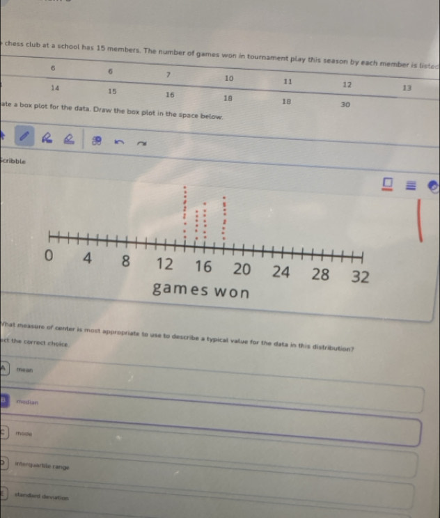 chess club at a school has 15 memd
athe space below.
Scribble
What measure of center is most appropriate to use to describe a typical value for the data in this distribution?
ect the carrect choice
A mean
median
mode
interquartile range
standaed devation