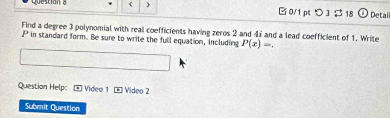 < > B 0/1 pt つ 3 ạ 18 ① Detail 
Find a degree 3 polynomial with real coefficients having zeros 2 and 41 and a lead coefficient of 1. Write
P in standard form. Be sure to write the full equation, including P(x)=. 
Question Help: Video 1 Vídeo 2 
Submit Question