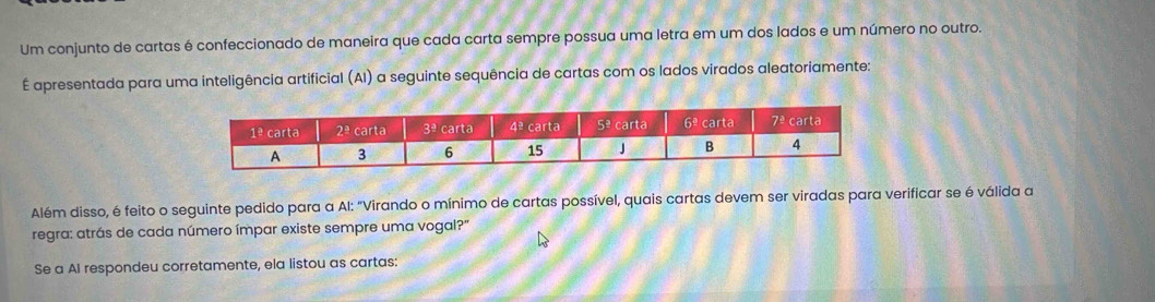 Um conjunto de cartas é confeccionado de maneira que cada carta sempre possua uma letra em um dos lados e um número no outro.
É apresentada para uma inteligência artificial (AI) a seguinte sequência de cartas com os lados virados aleatoriamente:
Além disso, é feito o seguinte pedido para a Al: "Virando o mínimo de cartas possível, quais cartas devem ser viradas para verificar se é válida a
regra: atrás de cada número ímpar existe sempre uma vogal?"
Se a AI respondeu corretamente, ela listou as cartas: