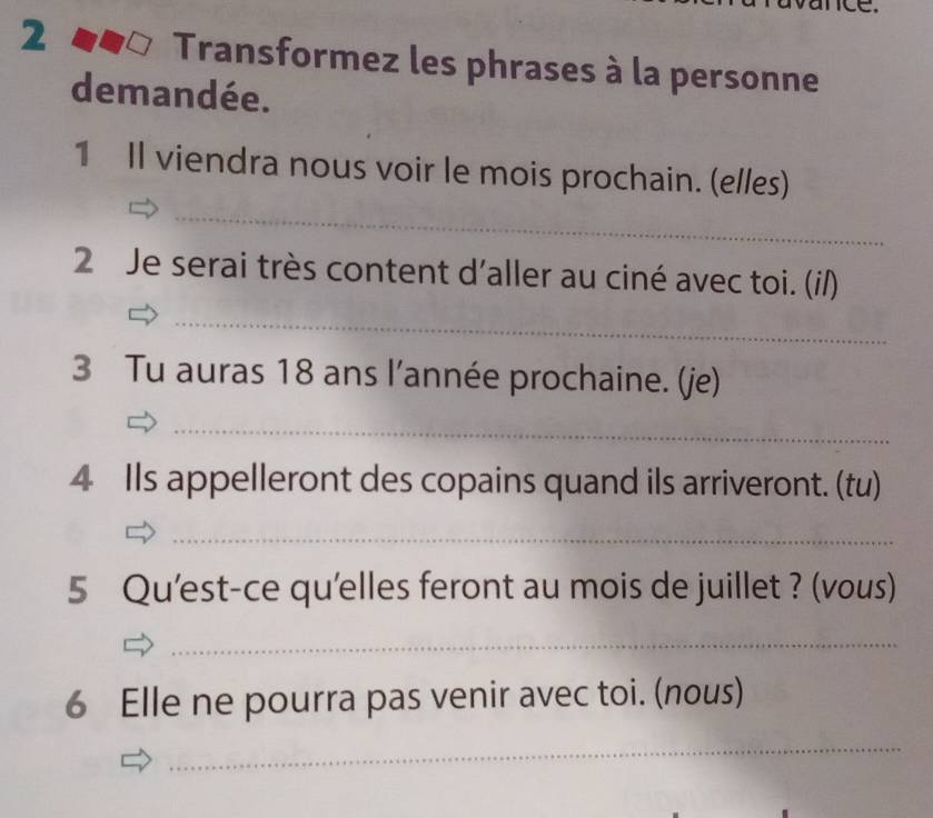 Transformez les phrases à la personne 
demandée. 
1 Il viendra nous voir le mois prochain. (elles) 
_ 
2 Je serai très content d'aller au ciné avec toi. (i/) 
_ 
3 Tu auras 18 ans l’année prochaine. (je) 
_ 
4 Ils appelleront des copains quand ils arriveront. (tu) 
_ 
5 Qu'est-ce qu'elles feront au mois de juillet ? (vous) 
_ 
6 Elle ne pourra pas venir avec toi. (nous) 
_