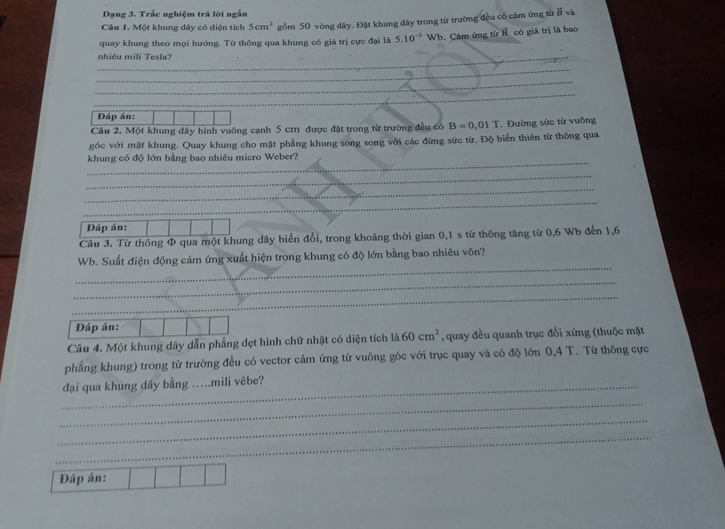 Dạng 3. Trắc nghiệm trả lời ngắn 
Câu 1. Một khung dây có diện tích 5cm^2 gồm 50 vòng dây. Đặt khung dây trong từ trường đều có cảm ứng từ B và 
quay khung theo mọi hướng. Từ thông qua khung có giá trị cực đại là 5.10^(-3)Wb. Cảm ứng từ vector B có giá trị là bao 
_nhiêu mili Tesla? 
_ 
_ 
_ 
_ 
Đáp án: 
Câu 2. Một khung dây hình vuông cạnh 5 cm được đặt trong từ trường đều có B=0,01T. Đường sức từ vuông 
góc với mặt khung. Quay khung cho mặt phẳng khung song song với các đừng sức từ. Độ biến thiên từ thông qua 
_ 
khung có độ lớn bằng bao nhiêu micro Weber? 
_ 
_ 
_ 
_ 
Đáp án: 
Câu 3. Từ thông Φ qua một khung dây biến đổi, trong khoảng thời gian 0,1 s từ thông tăng từ 0,6 Wb đến 1,6
_ 
Wb. Suất điện động cảm ứng xuất hiện trong khung có độ lớn bằng bao nhiêu vôn? 
_ 
_ 
Đáp án: 
Câu 4. Một khung dây dẫn phẳng dẹt hình chữ nhật có diện tích là 60cm^2 , quay đều quanh trục đối xứng (thuộc mặt 
phẳng khung) trong từ trường đều có vector cảm ứng từ vuông góc với trục quay và có độ lớn 0,4 T. Từ thông cực 
_đại qua khung dây bằng ….mili vêbe? 
_ 
_ 
_ 
Đáp án: