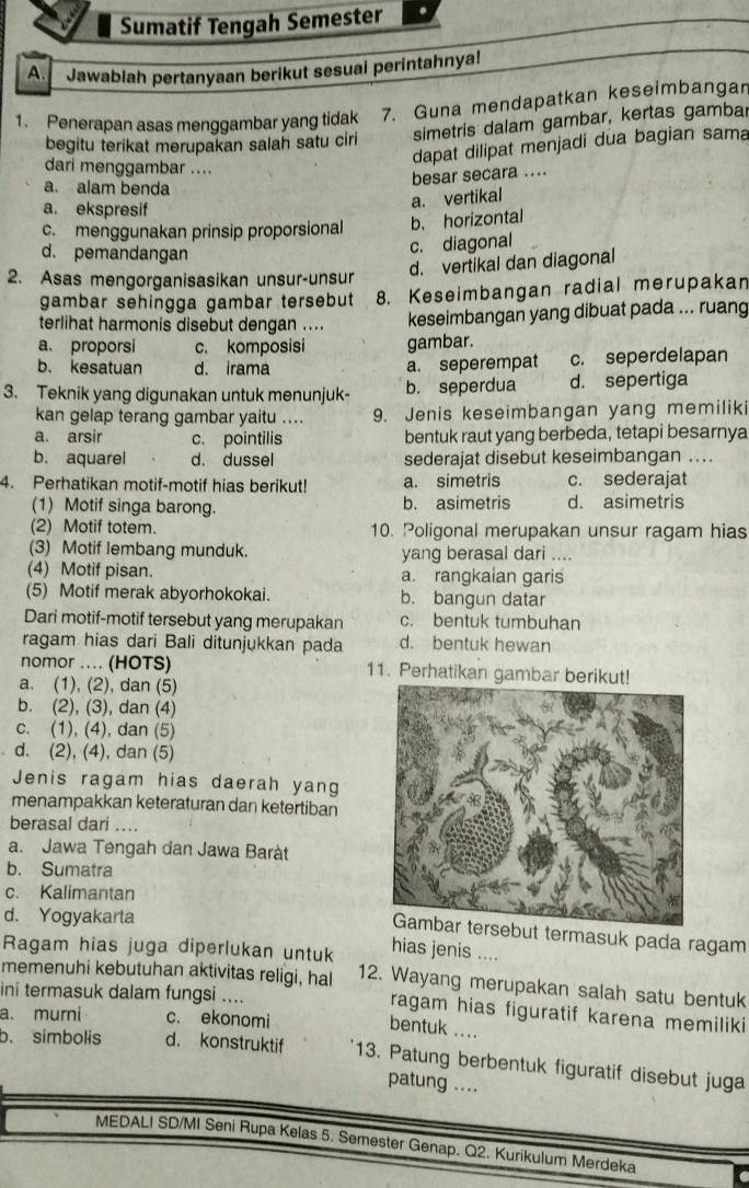 Sumatif Tengah Semester
A. Jawablah pertanyaan berikut sesuai perintahnya!
1. Penerapan asas menggambar yang tidak 7. Guna mendapatkan keseimbangan
begitu terikat merupakan salah satu ciri simetris dalam gambar, kertas gambar
dapat dilipat menjadi dua bagian sama
dari menggambar ....
besar secara ....
a. alam benda
a. ekspresif
a. vertikal
c. menggunakan prinsip proporsional b. horizontal
d. pemandangan
c. diagonal
d. vertikal dan diagonal
2. Asas mengorganisasikan unsur-unsur
gambar sehingga gambar tersebut 8. Keseimbangan radial merupakan
terlihat harmonis disebut dengan .... keseimbangan yang dibuat pada ... ruang
a. proporsi c. komposisi gambar.
b. kesatuan d. irama a. seperempat c. seperdelapan
3. Teknik yang digunakan untuk menunjuk- b. seperdua d. sepertiga
kan gelap terang gambar yaitu .... 9. Jenis keseimbangan yang memiliki
a. arsir c. pointilis bentuk raut yang berbeda, tetapi besarnya
b. aquarel d. dussel sederajat disebut keseimbangan ..
4. Perhatikan motif-motif hias berikut! a. simetris c. sederajat
(1) Motif singa barong. b. asimetris d. asimetris
(2) Motif totem. 10. Poligonal merupakan unsur ragam hias
(3) Motif lembang munduk. yang berasal dari ....
(4) Motif pisan. a. rangkaian garis
(5) Motif merak abyorhokokai. b. bangun datar
Dari motif-motif tersebut yang merupakan c. bentuk tumbuhan
ragam hias dari Bali ditunjukkan pada d. bentuk hewan
nomor .... (HOTS) 11. Perhatikan gambar berikut!
a. (1), (2), dan (5)
b. (2), (3), dan (4)
c. (1), (4), dan (5)
d. (2), (4), dan (5)
Jenis ragam hias daerah yang
menampakkan keteraturan dan ketertiban
berasal dari ....
a. Jawa Tengah dan Jawa Baràt
b. Sumatra
c. Kalimantan
d. Yogyakarta
ebut termasuk pada ragam
Ragam hias juga diperlukan untuk hias jenis …
memenuhi kebutuhan aktivitas religi, hal 12. Wayang merupakan salah satu bentuk
ini termasuk dalam fungsi ....
ragam hias figuratif karena memiliki
a.murni c. ekonomi bentuk ....
b. simbolis d. konstruktif 13. Patung berbentuk figuratif disebut juga
patung ....
MEDALI SD/MI Seni Rupa Kelas 5. Semester Genap. Q2. Kurikulum Merdeka