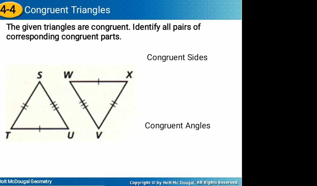 4-4 Congruent Triangles 
The given triangles are congruent. Identify all pairs of 
corresponding congruent parts. 
Congruent Sides 
Congruent Angles 
Holt McDougal Geometry Copyright © by Holt Mc Dougal. All Rights Reserved.