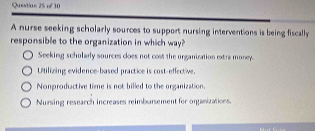 A nurse seeking scholarly sources to support nursing interventions is being fiscally
responsible to the organization in which way?
Seeking scholarly sources does not cost the organization extra money.
Utilizing evidence-based practice is cost-effective.
Nonproductive time is not billed to the organization.
Nursing research increases reimbursement for organizations.