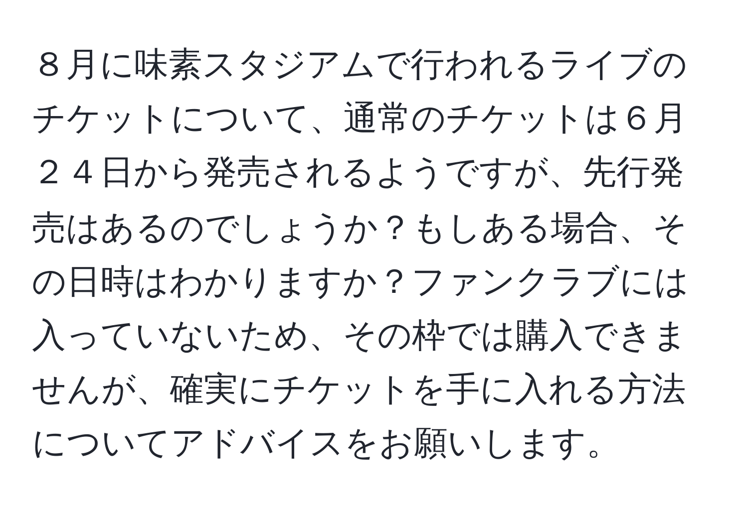 ８月に味素スタジアムで行われるライブのチケットについて、通常のチケットは６月２４日から発売されるようですが、先行発売はあるのでしょうか？もしある場合、その日時はわかりますか？ファンクラブには入っていないため、その枠では購入できませんが、確実にチケットを手に入れる方法についてアドバイスをお願いします。