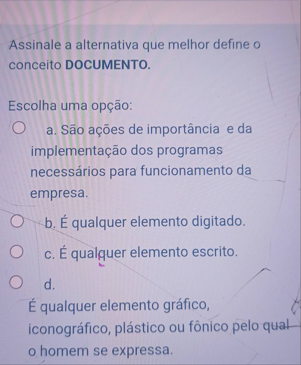 Assinale a alternativa que melhor define o
conceito DOCUMENTO.
Escolha uma opção:
a. São ações de importância e da
implementação dos programas
necessários para funcionamento da
empresa.
b. É qualquer elemento digitado.
c. É qualquer elemento escrito.
d.
É qualquer elemento gráfico,
iconográfico, plástico ou fônico pelo qual
o homem se expressa.