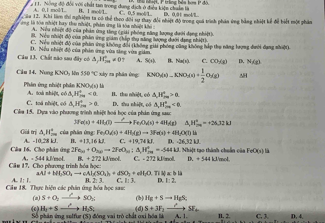 D. thu nhiệt, P trăng bên hơn P đỏ.
# 11. Nồng độ đối với chất tan trong dung dịch ở điều kiện chuẩn là
A. 0,1 mol/L. B. 1 mol/L. C. 0,5 mol/L. D. 0,01 mol/L.
Câu 12. Khi làm thí nghiệm ta có thể theo dõi sự thay đổi nhiệt độ trong quá trình phản ứng bằng nhiệt kế để biết một phản
ứ ng là tỏa nhiệt hay thu nhiệt, phản ứng là tỏa nhiệt khi :
A. Nếu nhiệt độ của phản ứng tăng (giải phóng năng lượng dưới dạng nhiệt).
B. Nếu nhiệt độ của phản ứng giảm (hấp thụ năng lượng dưới dạng nhiệt).
C. Nếu nhiệt độ của phản ứng không đổi (không giải phóng cũng không hấp thụ năng lượng dưới dạng nhiệt).
D. Nếu nhiệt độ của phản ứng vừa tăng vừa giảm.
Câu 13. Chất nào sau đây có △ _fH_(298)^0!= 0 ? A. S(s). B. Na(s). C. CO_2(g) D. N_2(g).
Câu 14. Nung KNO_3 lên 550°C xảy ra phản ứng: KNO_3(s)to KNO_2(s)+ 1/2 O_2(g) △ H
Phản ứng nhiệt phân KNO_3(s) là
A. toả nhiệt, có △ _rH_(298)^0<0. B. thu nhiệt, có △ _rH_(298)^0>0.
C. toả nhiệt, có △ _rH_(298)^0>0. D. thu nhiệt, có △ _rH_(298)^0<0.
Câu 15. Dựa vào phương trình nhiệt hoá học của phản ứng sau:
3Fe(s)+4H_2(l)to Fe_3O_4(s)+4H_2(g) △ _rH_(298)^0=+26,32kJ
Giá trị △ _rH_(298)^0 của phản ứng: Fe_3O_4(s)+4H_2(g)to 3Fe(s)+4H_2O(l)la
A. -10,28 kJ. B. +13,16 kJ. C. +19,74 kJ. D. -26,32 kJ.
Câu 16. Cho phản ứng 2Fe_(s)+O_2(g)to 2FeO_(s);△ _rH_(298)^0=-544kJ. Nhiệt tạo thành chuẩn của FeO(s) là
A. - 544 kJ/mol. B. + 272 kJ/mol. C. - 272 kJ/mol. D. + 544 kJ/mol.
Câu 17. Cho phương trình hóa học:
aAl+bH_2SO_4to cAl_2(SO_4)_3+dSO_2+eH_2O.  Tỉ lệ a: b là
A. 1:1. B. 2:3. C. 1: 3. D. 1:2.
Câu 18. Thực hiện các phản ứng hóa học sau:
(a) S+O_2xrightarrow I°SO_2; (b) Hg+Sto HgS;
(c) H_2+Sxrightarrow t^0H_2S; (d) S+3F_2xrightarrow t^0SF_6.
Số phản ứng sulfur (S) đóng vai trò chất oxi hóa là A. 1. B. 2. C. 3. D. 4.