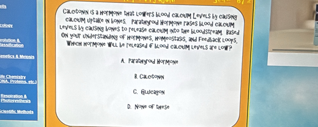 ells alcitonin is a hormone that lowers blood calcium Levels by causing
alcium uptake in bone s, Parathyro'd Hormone ra'seS blood calc'um
cology levels by causing bones to release calc'um into the blood stream. Based
On your understanding of Hormones, Homeostas's, and Feedback loops,
volution & hich hormone will be released if blood calc'um levels are low?
lassification
enetics & Meiosis
A Prathyr'd Hr- ã
fe hemistry B. Calcitonin
DNA, Proteins, etc.)
C. Glucagon
Respiration &
Photosynthesis
D. NoNe oF theSe
Scientific Methods