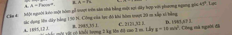 A. A=Fscos alpha. B. A=Fs. 
Câu 4: Một người kéo một hòm gỗ trượt trên sản nhà bằng một sợi dây hợp với phương ngang gốc 45°. Lực
tác dụng lên dây bằng 150 N. Công của lực đó khi hòm trượt 20 m xấp xỉ bằng
B. 2985,35 J. C. 2121, 32 J. D. 1985,67 J.
A. 1895, 12 J. mhấc một vật có khối lượng 2 kg lên độ cao 2 m. Lấy g=10m/s^2. Công mà người đã