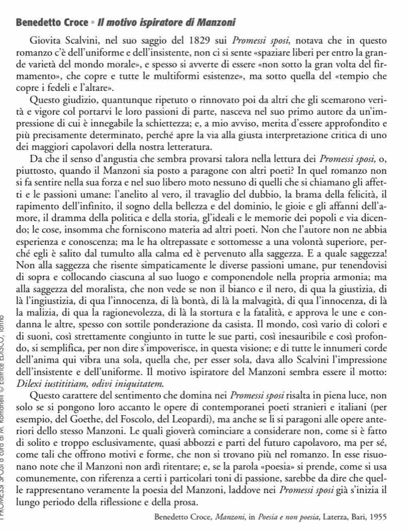 Benedetto Croce = Il motivo ispiratore di Manzoni
Giovita Scalvini, nel suo saggio del 1829 sui Prømessi spøsi, notava che in questo
romanzo c’è dell’uniforme e dell’insistente, non ci si sente «spaziare liberi per entro la gran-
de varietà del mondo morale», e spesso si avverte di essere «non sotto la gran volta del fir-
mamento», che copre e tutte le multiformi esistenze», ma sotto quella del «tempio che
copre i fedeli e l’altare».
Questo giudizio, quantunque ripetuto o rinnovato poi da altri che gli scemarono veri-
tà e vigore col portarvi le loro passioni di parte, nasceva nel suo primo autore da un'im-
pressione di cui è innegabile la schiettezza; e, a mio avviso, merita d’essere approfondito e
più precisamente determinato, perché apre la via alla giusta interpretazione critica di uno
dei maggiori capolavori della nostra letteratura.
Da che il senso d’angustia che sembra provarsi talora nella lettura dei Prømessi spøsi, 0,
piuttosto, quando il Manzoni sia posto a paragone con altri poeti? In quel romanzo non
si fa sentire nella sua forza e nel suo libero moto nessuno di quelli che si chiamano gli affet-
ti e le passioni umane: l'anelito al vero, il travaglio del dubbio, la brama della felicità, il
rapimento dell’infinito, il sogno della bellezza e del dominio, le gioie e gli affanni dell’a-
more, il dramma della politica e della storia, gl’ideali e le memorie dei popoli e via dicen-
do; le cose, insomma che forniscono materia ad altri poeti. Non che l’autore non ne abbia
esperienza e conoscenza; ma le ha oltrepassate e sottomesse a una volontà superiore, per-
ché egli è salito dal tumulto alla calma ed è pervenuto alla saggezza. E a quale saggezza!
Non alla saggezza che risente simpaticamente le diverse passioni umane, pur tenendovisi
di sopra e collocando ciascuna al suo luogo e componendole nella propria armonia; ma
alla saggezza del moralista, che non vede se non il bianco e il nero, di qua la giustizia, di
là l'ingiustizia, di qua l'innocenza, di là bontà, di là la malvagità, di qua l'innocenza, di là
la malizia, di qua la ragionevolezza, di là la stortura e la fatalità, e approva le une e con-
danna le altre, spesso con sottile ponderazione da casista. Il mondo, così vario di colori e
di suoni, così strettamente congiunto in tutte le sue parti, così inesauribile e così profon-
do, si semplifica, per non dire s’impoverisce, in questa visione; e di tutte le innumeri corde
dell’anima qui vibra una sola, quella che, per esser sola, dava allo Scalvini l’impressione
dell’insistente e dell’uniforme. Il motivo ispiratore del Manzoni sembra essere il motto:
Dilexi iustititiam, odivi iniquitatem.
Questo carattere del sentimento che domina nei Prømessi spøsi risalta in piena luce, non
solo se si pongono loro accanto le opere di contemporanei poeti stranieri e italiani (per
esempio, del Goethe, del Foscolo, del Leopardi), ma anche se li si paragoni alle opere ante-
riori dello stesso Manzoni. Le quali gioverà cominciare a considerare non, come si è fatto
di solito e troppo esclusivamente, quasi abbozzi e parti del futuro capolavoro, ma per sé,
j come tali che offrono motivi e forme, che non si trovano più nel romanzo. In esse risuo-
nano note che il Manzoni non ardì ritentare; e, se la parola «poesia» si prende, come si usa
comunemente, con riferenza a certi i particolari toni di passione, sarebbe da dire che quel-
le rappresentano veramente la poesia del Manzoni, laddove nei Prømessi sposi già s’inizia il
lungo periodo della riflessione e della prosa.
Benedetto Croce, Manzoni, in Poesia e non poesia, Laterza, Bari, 1955