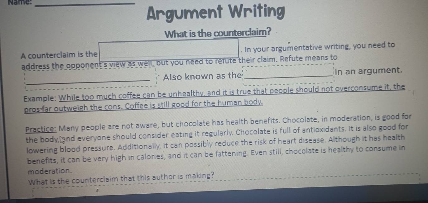 Name:_ 
Argument Writing 
What is the counterclaim? 
A counterclaim is the . In your argumentative writing, you need to 
address the opponent's view as well, but you need to refute their claim. Refute means to 
_ 
Also known as the_ in an argument. 
Example: While too much coffee can be unhealthy, and it is true that people should not overconsume it, the 
pros far outweigh the cons. Coffee is still good for the human body. 
Practice: Many people are not aware, but chocolate has health benefits. Chocolate, in moderation, is good for 
the body, and everyone should consider eating it regularly. Chocolate is full of antioxidants. It is also good for 
lowering blood pressure. Additionally, it can possibly reduce the risk of heart disease. Although it has health 
benefits, it can be very high in calories, and it can be fattening. Even still, chocolate is healthy to consume in 
moderation. 
What is the counterclaim that this author is making?