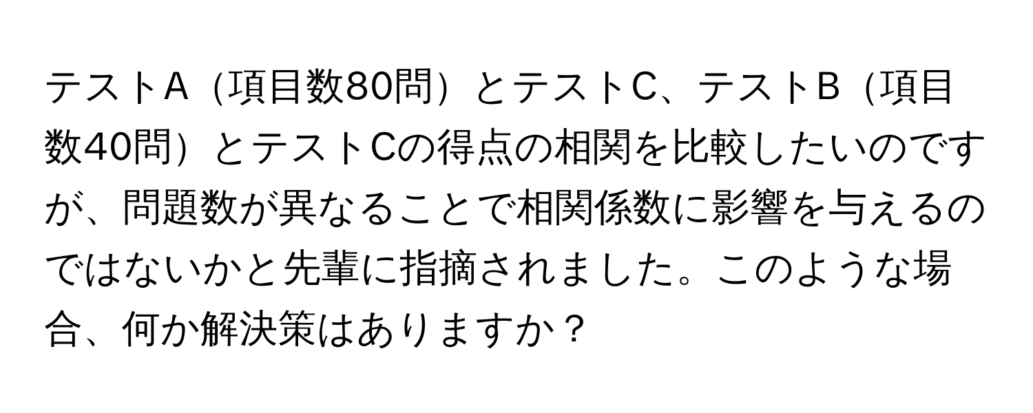 テストA項目数80問とテストC、テストB項目数40問とテストCの得点の相関を比較したいのですが、問題数が異なることで相関係数に影響を与えるのではないかと先輩に指摘されました。このような場合、何か解決策はありますか？