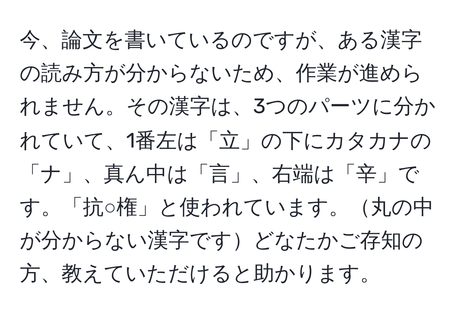 今、論文を書いているのですが、ある漢字の読み方が分からないため、作業が進められません。その漢字は、3つのパーツに分かれていて、1番左は「立」の下にカタカナの「ナ」、真ん中は「言」、右端は「辛」です。「抗○権」と使われています。丸の中が分からない漢字ですどなたかご存知の方、教えていただけると助かります。