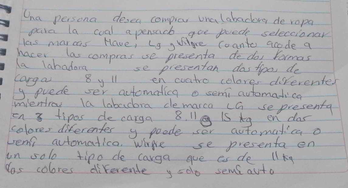 Cna persona desea compar unalabacora de ropa 
para la coal a pensacb goe puede seleccionar 
las marcas Have, Ls y Whhre coanto acode a 
hacer las compras sse presenta de do formas 
la labadora 
se presentan dasfoo, de 
carga 8 y 11 en coatro colores diferenter 
9. puede ser actomatica o semi automatica 
mientrou la labadora demarca ca sepresenta 
on 3 tipos de carga 8. 11 iS Ag en clas 
colores diferentes y poode, ser actomatica o 
vemi automatica, wire se presenta en 
in solo tipo de carga gue es de llky 
Yos colores diferente y selo sems auto